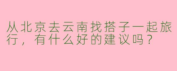 从北京去云南找搭子一起旅行，有什么好的建议吗？