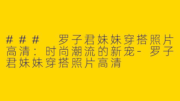 ### 罗子君妹妹穿搭照片高清：时尚潮流的新宠-罗子君妹妹穿搭照片高清