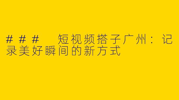 ### 短视频搭子广州：记录美好瞬间的新方式