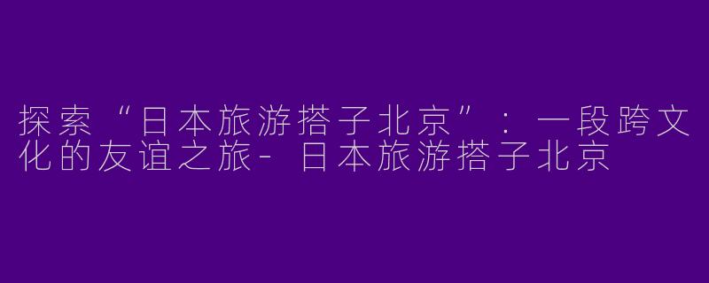 探索“日本旅游搭子北京”:一段跨文化的友谊之旅