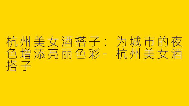 杭州美女酒搭子：为城市的夜色增添亮丽色彩