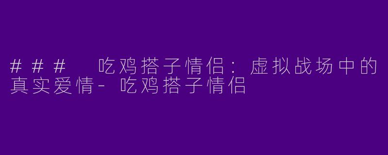 ### 吃鸡搭子情侣：虚拟战场中的真实爱情-吃鸡搭子情侣
