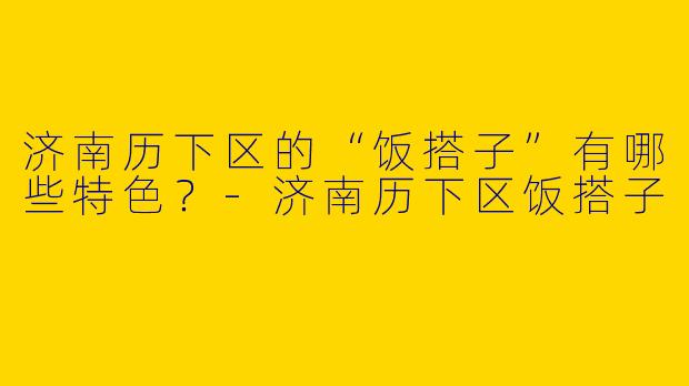 济南历下区的“饭搭子”有哪些特色？