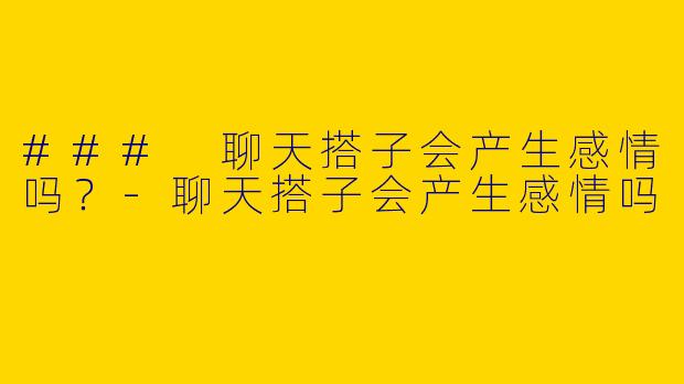 ### 聊天搭子会产生感情吗？-聊天搭子会产生感情吗