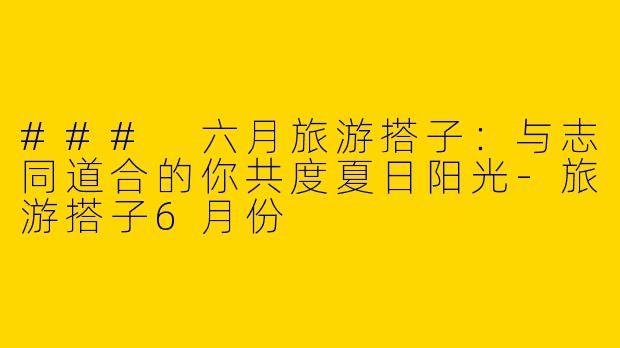 ### 六月旅游搭子：与志同道合的你共度夏日阳光-旅游搭子6月份