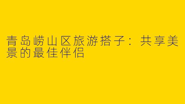 青岛崂山区旅游搭子：共享美景的最佳伴侣