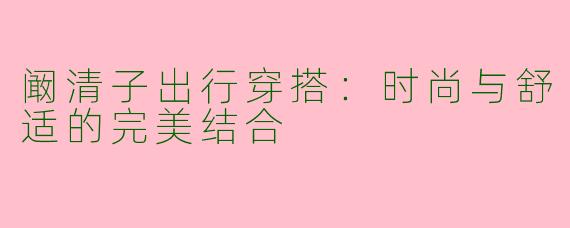 阚清子出行穿搭：时尚与舒适的完美结合
