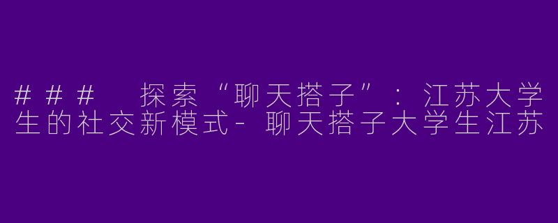 ### 探索“聊天搭子”：江苏大学生的社交新模式-聊天搭子大学生江苏
