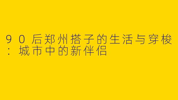 90后郑州搭子的生活与穿梭：城市中的新伴侣