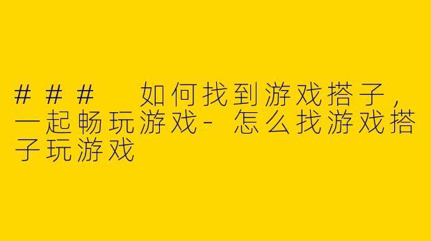 ### 如何找到游戏搭子，一起畅玩游戏-怎么找游戏搭子玩游戏