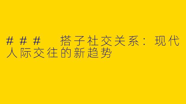 ### 搭子社交关系：现代人际交往的新趋势