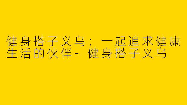 健身搭子义乌：一起追求健康生活的伙伴