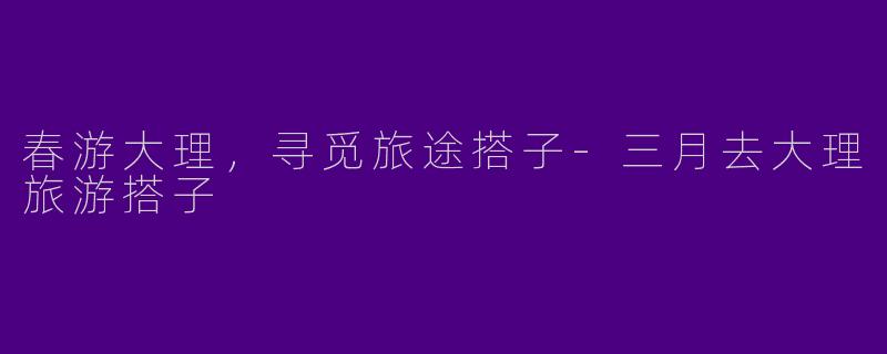 春游大理，寻觅旅途搭子-三月去大理旅游搭子