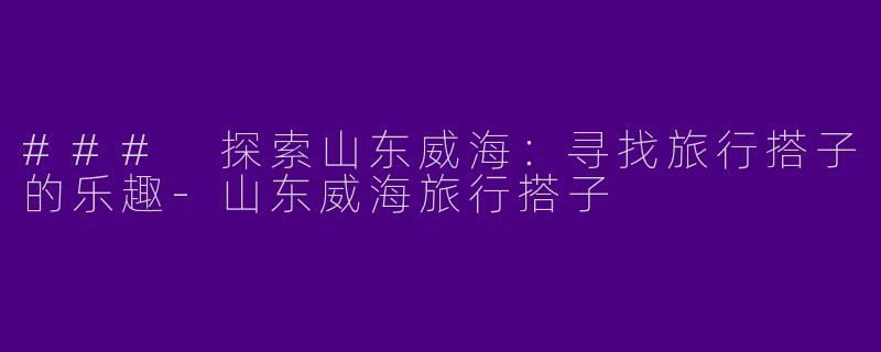 ### 探索山东威海：寻找旅行搭子的乐趣-山东威海旅行搭子
