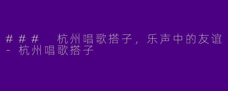 ### 杭州唱歌搭子，乐声中的友谊-杭州唱歌搭子