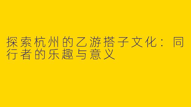 探索杭州的乙游搭子文化：同行者的乐趣与意义