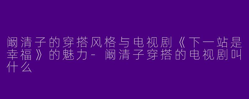 阚清子的穿搭风格与电视剧《下一站是幸福》的魅力-阚清子穿搭的电视剧叫什么