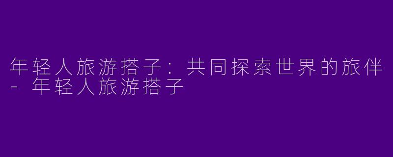 年轻人旅游搭子：共同探索世界的旅伴-年轻人旅游搭子