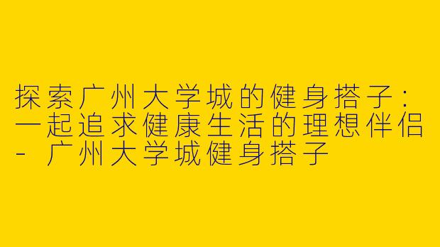 探索广州大学城的健身搭子：一起追求健康生活的理想伴侣