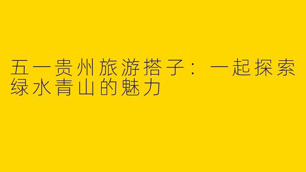 五一贵州旅游搭子：一起探索绿水青山的魅力