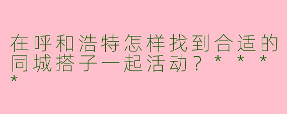 在呼和浩特怎样找到合适的同城搭子一起活动？****