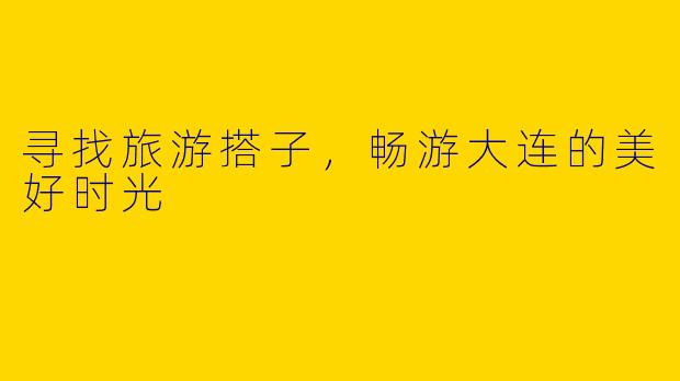 寻找旅游搭子，畅游大连的美好时光