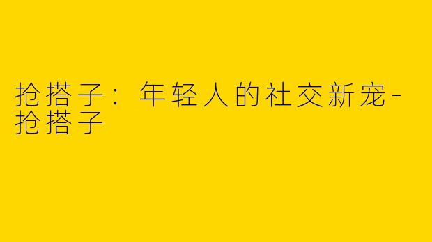 抢搭子：年轻人的社交新宠-抢搭子