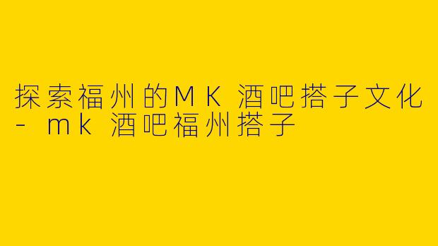 探索福州的MK酒吧搭子文化-mk酒吧福州搭子