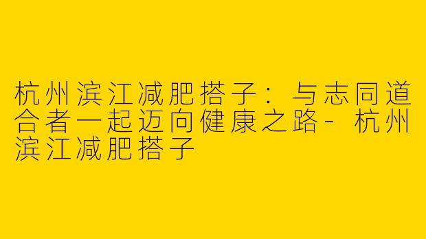 杭州滨江减肥搭子：与志同道合者一起迈向健康之路-杭州滨江减肥搭子