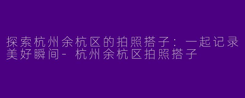 探索杭州余杭区的拍照搭子：一起记录美好瞬间-杭州余杭区拍照搭子