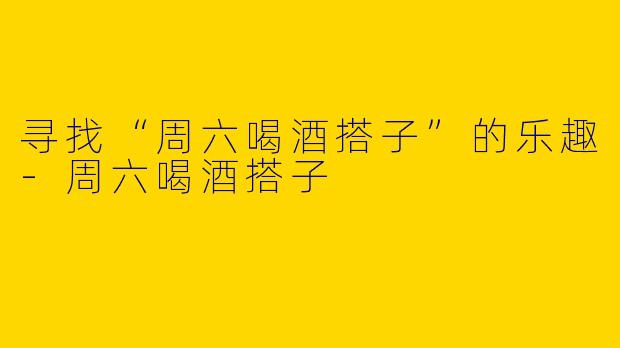 寻找“周六喝酒搭子”的乐趣-周六喝酒搭子