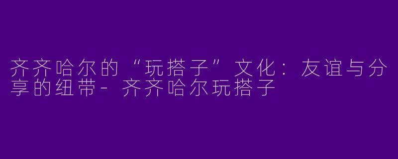 齐齐哈尔的“玩搭子”文化：友谊与分享的纽带-齐齐哈尔玩搭子