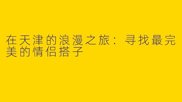 在天津的浪漫之旅：寻找最完美的情侣搭子