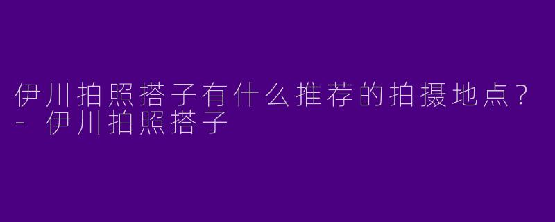 伊川拍照搭子有什么推荐的拍摄地点？