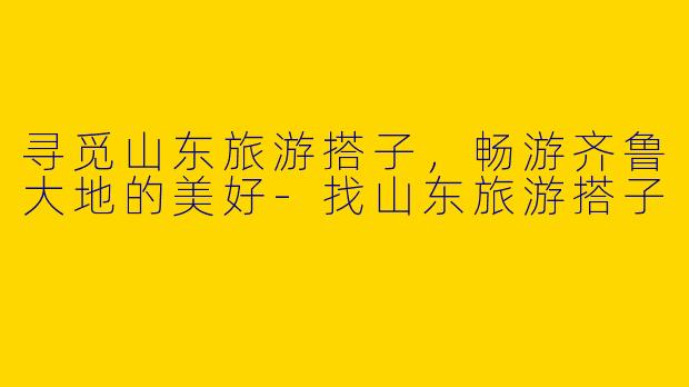 寻觅山东旅游搭子,畅游齐鲁大地的美好