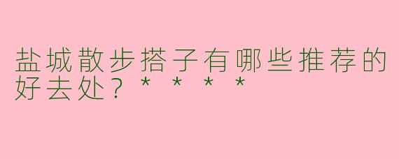 盐城散步搭子有哪些推荐的好去处？****