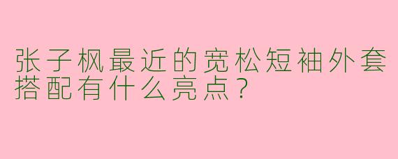 张子枫最近的宽松短袖外套搭配有什么亮点？