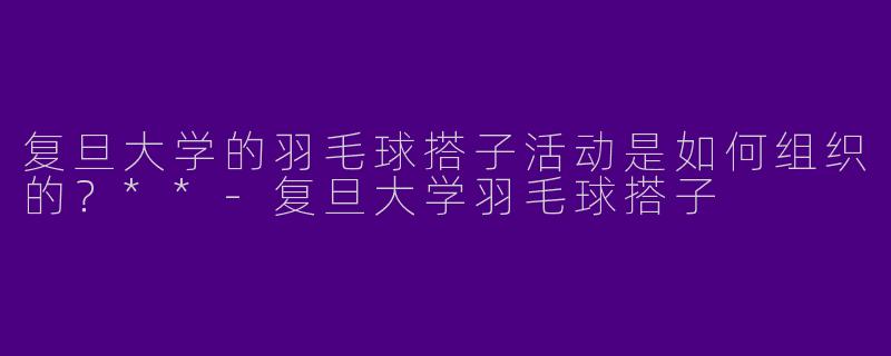复旦大学的羽毛球搭子活动是如何组织的?**