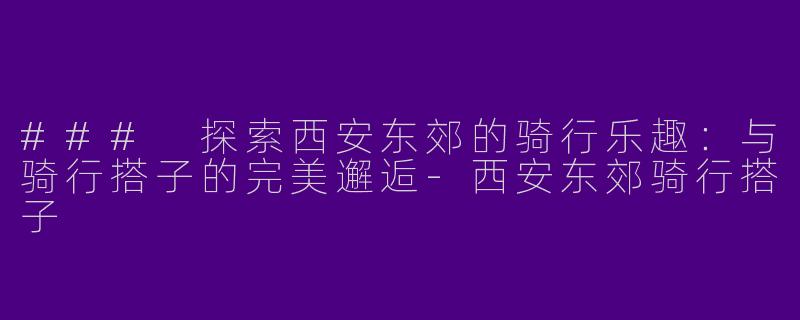 ### 探索西安东郊的骑行乐趣：与骑行搭子的完美邂逅-西安东郊骑行搭子