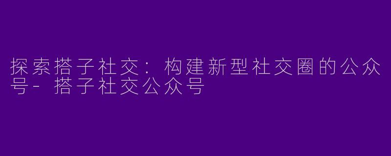 探索搭子社交：构建新型社交圈的公众号-搭子社交公众号