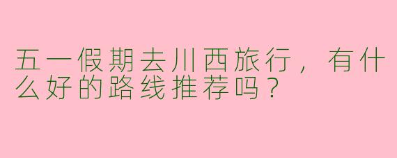 五一假期去川西旅行,有什么好的路线推荐吗?
