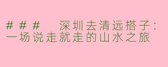 ### 深圳去清远搭子：一场说走就走的山水之旅