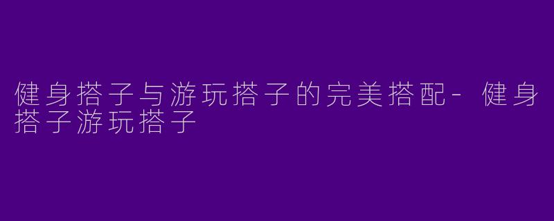 健身搭子与游玩搭子的完美搭配