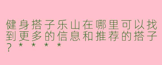 健身搭子乐山在哪里可以找到更多的信息和推荐的搭子?****