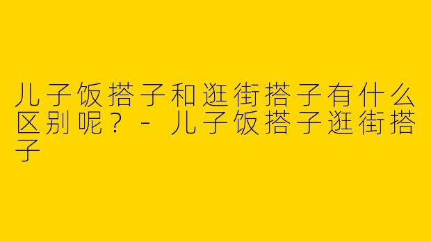 儿子饭搭子和逛街搭子有什么区别呢？-儿子饭搭子逛街搭子