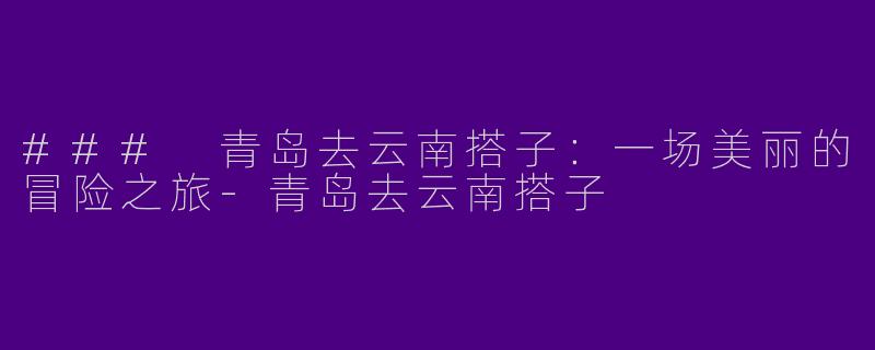 ### 青岛去云南搭子：一场美丽的冒险之旅-青岛去云南搭子