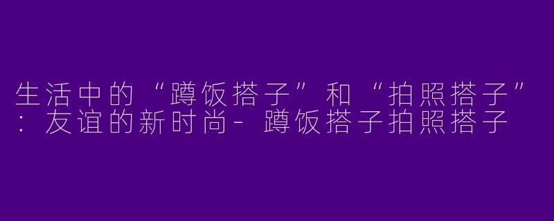 生活中的“蹲饭搭子”和“拍照搭子”：友谊的新时尚-蹲饭搭子拍照搭子