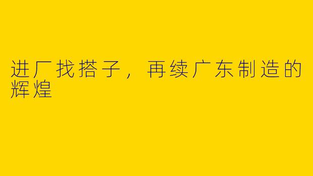 进厂找搭子，再续广东制造的辉煌