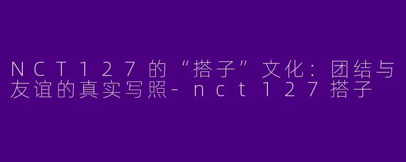 NCT127的“搭子”文化：团结与友谊的真实写照-nct127搭子