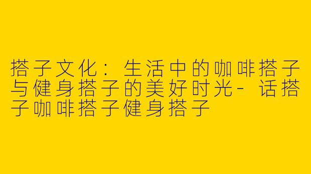 搭子文化：生活中的咖啡搭子与健身搭子的美好时光-话搭子咖啡搭子健身搭子